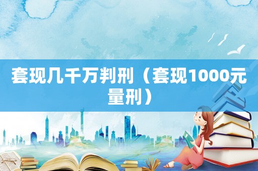 套現(xiàn)幾千萬(wàn)判刑（套現(xiàn)1000元量刑）