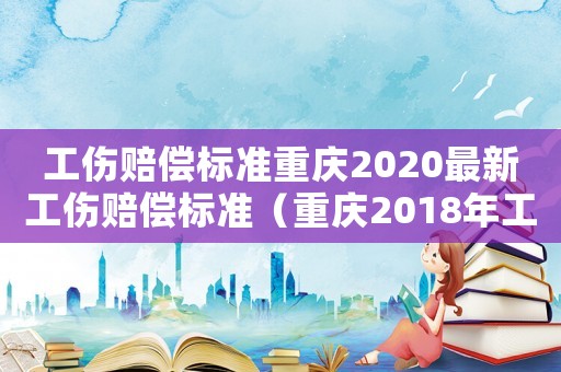 工傷賠償標(biāo)準(zhǔn)重慶2020最新工傷賠償標(biāo)準(zhǔn)（重慶2018年工傷賠付）