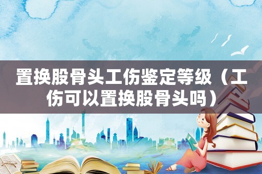 置換股骨頭工傷鑒定等級(jí)（工傷可以置換股骨頭嗎）