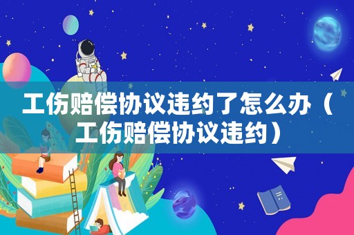 工傷賠償協(xié)議違約了怎么辦（工傷賠償協(xié)議違約）