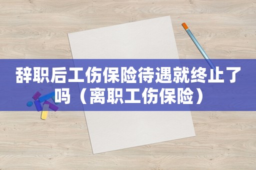 辭職后工傷保險(xiǎn)待遇就終止了嗎（離職工傷保險(xiǎn)）