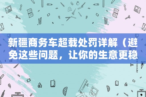 新疆商務(wù)車(chē)超載處罰詳解（避免這些問(wèn)題，讓你的生意更穩(wěn)健）