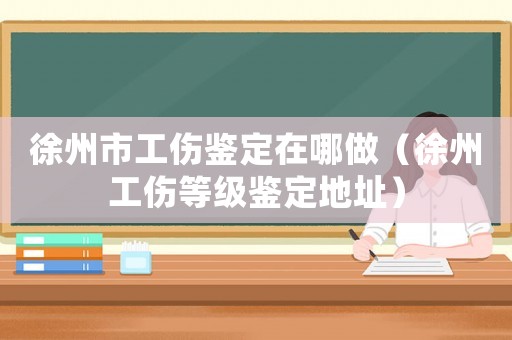 徐州市工傷鑒定在哪做（徐州工傷等級(jí)鑒定地址）