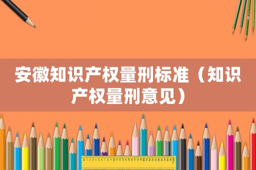 安徽知識(shí)產(chǎn)權(quán)量刑標(biāo)準(zhǔn)（知識(shí)產(chǎn)權(quán)量刑意見(jiàn)）