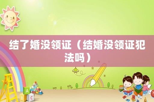 結(jié)了婚沒(méi)領(lǐng)證（結(jié)婚沒(méi)領(lǐng)證犯法嗎）