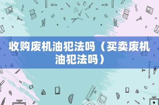 收購廢機(jī)油犯法嗎（買賣廢機(jī)油犯法嗎）