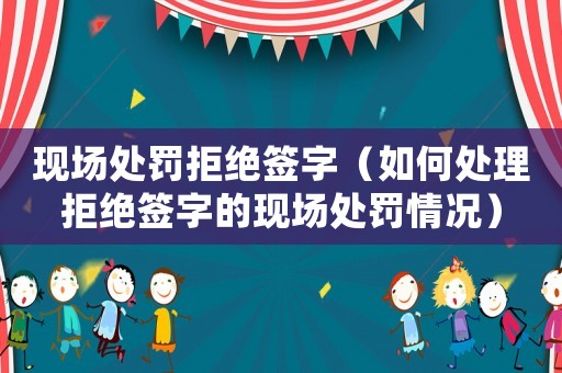 現(xiàn)場(chǎng)處罰拒絕簽字（如何處理拒絕簽字的現(xiàn)場(chǎng)處罰情況）