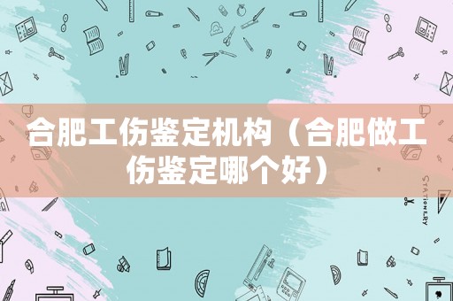 合肥工傷鑒定機(jī)構(gòu)（合肥做工傷鑒定哪個(gè)好）