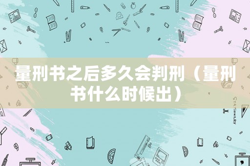 量刑書(shū)之后多久會(huì)判刑（量刑書(shū)什么時(shí)候出）