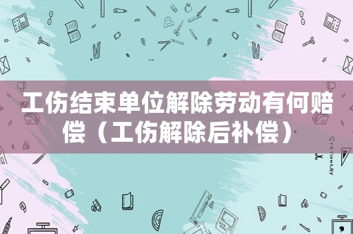 工傷結(jié)束單位解除勞動(dòng)有何賠償（工傷解除后補(bǔ)償）