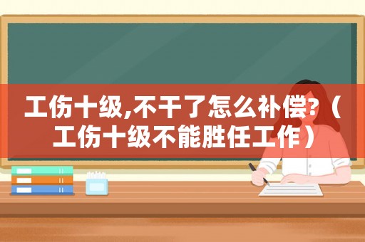 工傷十級,不干了怎么補償?（工傷十級不能勝任工作）