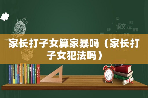 家長(zhǎng)打子女算家暴嗎（家長(zhǎng)打子女犯法嗎）