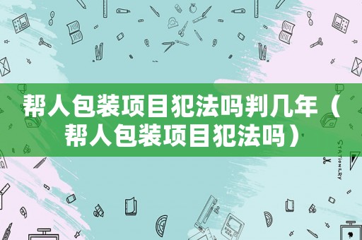 幫人包裝項目犯法嗎判幾年（幫人包裝項目犯法嗎）