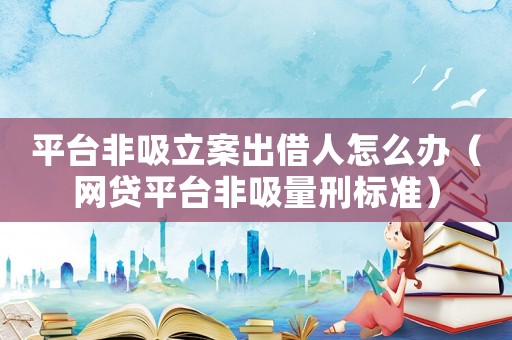 平臺非吸立案出借人怎么辦（網(wǎng)貸平臺非吸量刑標準）