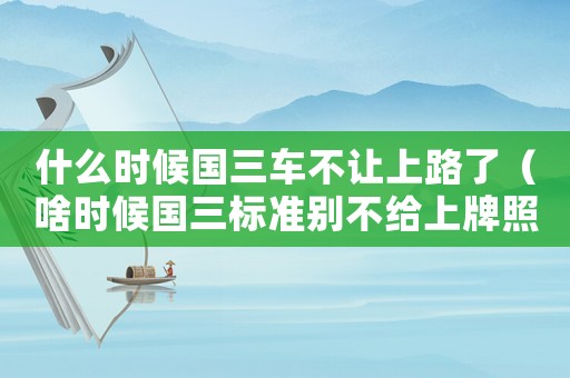 什么時(shí)候國(guó)三車不讓上路了（啥時(shí)候國(guó)三標(biāo)準(zhǔn)別不給上牌照）