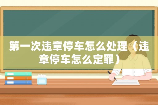 第一次違章停車怎么處理（違章停車怎么定罪）