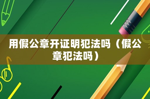 用假公章開(kāi)證明犯法嗎（假公章犯法嗎）