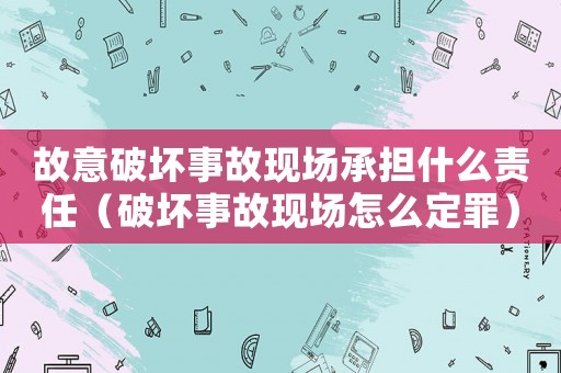 故意破壞事故現(xiàn)場承擔(dān)什么責(zé)任（破壞事故現(xiàn)場怎么定罪）