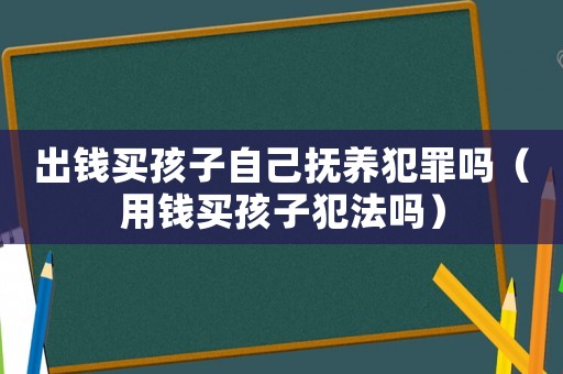 出錢買孩子自己撫養(yǎng)犯罪嗎（用錢買孩子犯法嗎）