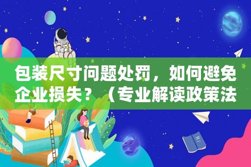 包裝尺寸問(wèn)題處罰，如何避免企業(yè)損失？（專業(yè)解讀政策法規(guī)）