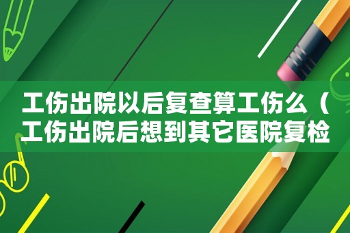 工傷出院以后復查算工傷么（工傷出院后想到其它醫(yī)院復檢）