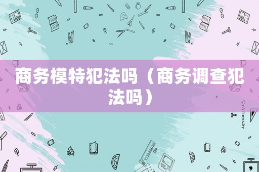 商務(wù)模特犯法嗎（商務(wù)調(diào)查犯法嗎）