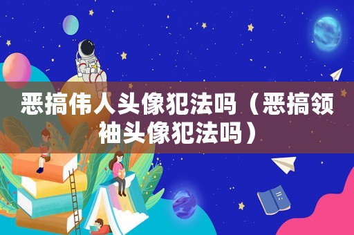 惡搞偉人頭像犯法嗎（惡搞領(lǐng)袖頭像犯法嗎）