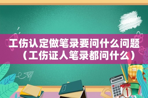 工傷認(rèn)定做筆錄要問什么問題（工傷證人筆錄都問什么）