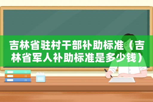 吉林省駐村干部補(bǔ)助標(biāo)準(zhǔn)（吉林省軍人補(bǔ)助標(biāo)準(zhǔn)是多少錢）