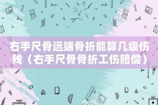 右手尺骨遠(yuǎn)端骨折能算幾級(jí)傷殘（右手尺骨骨折工傷賠償）
