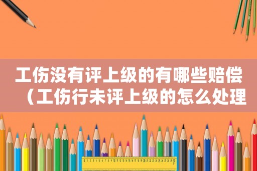 工傷沒有評上級的有哪些賠償（工傷行未評上級的怎么處理）