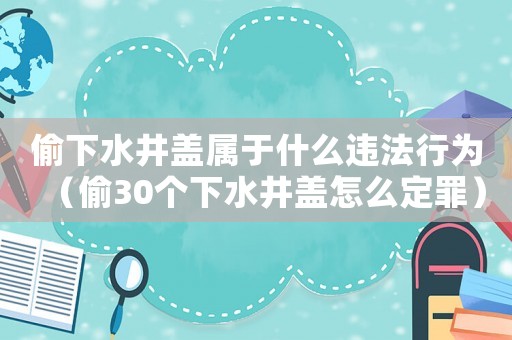 偷下水井蓋屬于什么違法行為（偷30個下水井蓋怎么定罪）