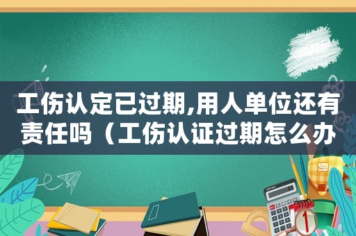 工傷認定已過期,用人單位還有責任嗎（工傷認證過期怎么辦）