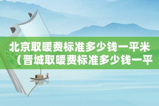 北京取暖費(fèi)標(biāo)準(zhǔn)多少錢一平米（晉城取暖費(fèi)標(biāo)準(zhǔn)多少錢一平米）