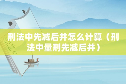刑法中先減后并怎么計(jì)算（刑法中量刑先減后并）