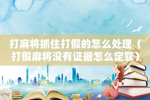 打麻將抓住打假的怎么處理（打假麻將沒有證據(jù)怎么定罪）