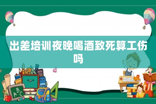 出差培訓(xùn)夜晚喝酒致死算工傷嗎