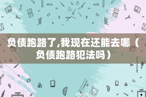負債跑路了,我現(xiàn)在還能去哪（負債跑路犯法嗎）