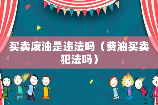 買賣廢油是違法嗎（費(fèi)油買賣犯法嗎）