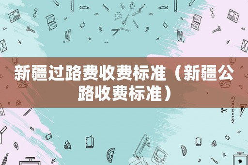 新疆過(guò)路費(fèi)收費(fèi)標(biāo)準(zhǔn)（新疆公路收費(fèi)標(biāo)準(zhǔn)）
