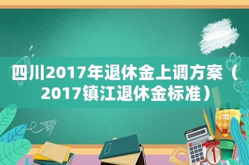 四川2017年退休金上調(diào)方案（2017鎮(zhèn)江退休金標(biāo)準(zhǔn)）