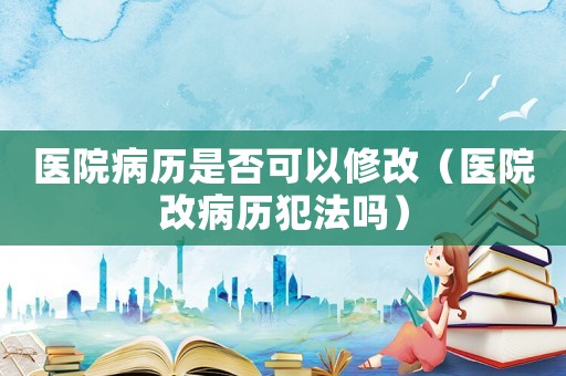 醫(yī)院病歷是否可以修改（醫(yī)院改病歷犯法嗎）