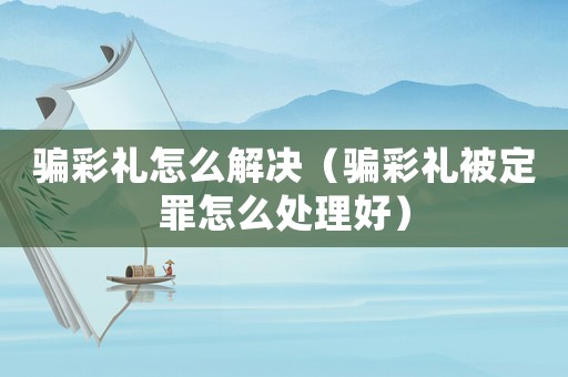 騙彩禮怎么解決（騙彩禮被定罪怎么處理好）