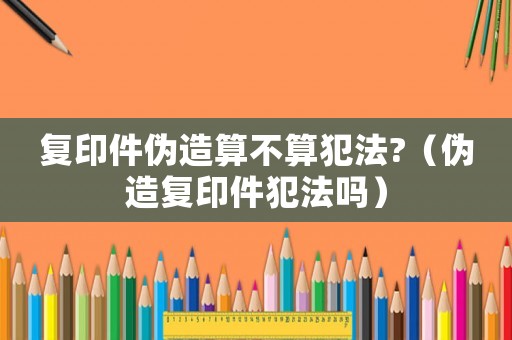 復(fù)印件偽造算不算犯法?（偽造復(fù)印件犯法嗎）