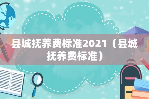 縣城撫養(yǎng)費(fèi)標(biāo)準(zhǔn)2021（縣城撫養(yǎng)費(fèi)標(biāo)準(zhǔn)）