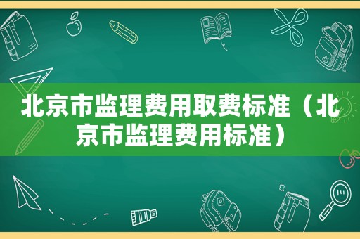 北京市監(jiān)理費(fèi)用取費(fèi)標(biāo)準(zhǔn)（北京市監(jiān)理費(fèi)用標(biāo)準(zhǔn)）