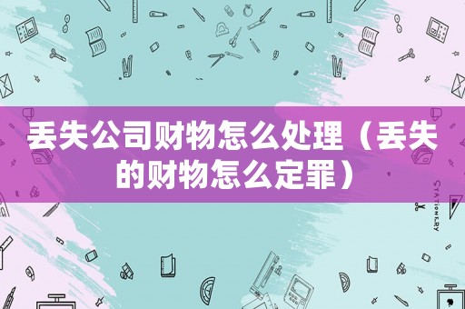 丟失公司財(cái)物怎么處理（丟失的財(cái)物怎么定罪）