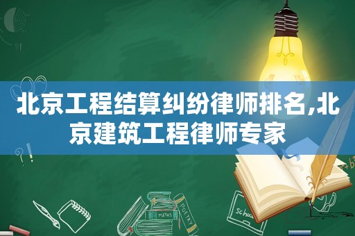 北京工程結算糾紛律師排名,北京建筑工程律師專家