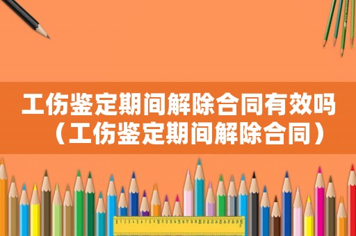 工傷鑒定期間解除合同有效嗎（工傷鑒定期間解除合同）