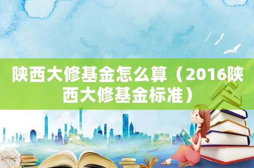 陜西大修基金怎么算（2016陜西大修基金標(biāo)準(zhǔn)）